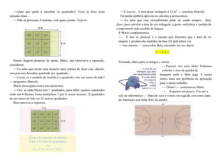 —Quer que ajude a desenhar os quadrados? Você já deve estar
cansado disso...
—Não se preocupe, Fernanda, está quase pronto. Veja só:
Diante daquela proposta de ajuda, Mário, que observava a operação,
considerou:
—Eu acho que existe uma maneira mais prática de fazer esse cálculo,
sem precisar desenhar quadrado por quadrado...
—Como, se a unidade de medida é o quadrado com um metro de lado?
— perguntou Marcelo.
Mário prosseguiu com o seu raciocínio:
—Ora, se cada fileira tem 3 quadrados, para saber quantos quadrados
terão nas 4 fileiras, basta multiplicar 3 por 4, assim teremos 12 quadrados
de um metro de lado ou 12 metros quadrados.
Beto aprovou e registrou:
—É isso aí... A área desse retângulo é 12 m2
— concluiu Marcelo.
Fernanda também aprovou os cálculos e acrescentou:
— Eu acho que esse procedimento pode ser usado sempre... Quer
dizer, para calcular a área de um retângulo, a gente multiplica a medida do
comprimento pela medida da largura.
E Mário complementou:
— É isso aí, pessoal, é o mesmo que dizermos que a área do re-
tângulo é produto das medidas da base (b) pela altura (a).
—Isso mesmo — concordou Beto, anotando em seu diário:
A = b x a
Fernanda olhou para os amigos e sorriu:
—Pessoal, tive uma ideia! Podemos
calcular a área da quadra de
basquete onde o Beto joga. E assim
temos mais um problema de aplicação
para o nosso trabalho.
—Ótimo! — comemorou Mário.
— Esperem um pouco. Vou até a
sala de informática — Marcelo saiu e voltou em seguida com uma cópia
da ilustração que tinha feito da quadra.
 