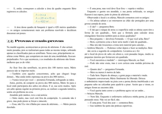 — E, então, começaram a calcular a área da quadra enquanto Beto
registrava os cálculos:
— A área dessa quadra de basquete é igual a 420 metros quadrados
— os amigos comemoraram mais um problema resolvido e decidiram
descansar um pouco.
Provas e mais provas
Na manhã seguinte, aconteceriam as provas de atletismo. E elas seriam
muito puxadas, pois se realizariam quase todas ao mesmo tempo, sobrando
apenas os classificados para as semifinais. Nesse caso, principalmente os
atletas como Mário, que competiam em mais de uma modalidade, ficavam
prejudicados. Foi o que aconteceu, e os resultados do atletismo não foram
melhores que os do vôlei.
Ao ficar fora das semifinais, na prova dos 100 metros rasos, Mário
pareceu não se importar muito.
—Também com aqueles concorrentes, acho que cheguei longe
demais... Mas ainda tenho esperança na prova dos 800 metros...
—Vamos torcer por você — prometeu Fernanda, esfregando as mãos.
Antes, porém, de competir na prova dos 800 metros, Mário foi para o
local onde participaria dos saltos em altura. E aí, sua sorte mudou. Após
um salto apenas regular na primeira prova, ao realizar a segunda tentativa,
sentiu um problema na coxa.
Atendido pelo médico, teve a má notícia:
—Sinto muito, mas você está fora da competição. A contusão não é
grave, mas pode piorar se forçar o músculo.
—Essa, não! Eu vim à Bahia por causa do atletismo... — Mário parecia
desolado.
—É uma pena, mas você deve ficar fora — repetiu o médico.
Enquanto o garoto era atendido, e sua perna enfaixada, os amigos
ficaram à sua espera, junto às pistas de atletismo.
Observando o local e os atletas, Marcelo comentou com os amigos:
— Os atletas saltam e ao retornarem ao chão são protegidos por uma
grossa camada de areia.
—E daí? — perguntou Beto.
—E daí que o tanque de areia e a superfície onde os atletas caem têm a
forma de um quadrado... Será que a fórmula para calcular áreas
retangulares funciona também para as áreas quadradas?
—Boa pergunta — devolveu Fernanda. — O que você acha, Beto?
—Bom, a primeira coisa a fazer seria medir o lado do quadrado...
—Mas nós não trouxemos a trena nem material para calcular...
—lembrou Marcelo. — Podemos voltar depois e fazer as medições. Beto
não ouviu a sugestão do companheiro. Levantou-se e foi
até o local da prova de salto em altura e, com passadas largas, mediu as
pequenas muretas que formavam um quadrado.
—Você encontrou a medida? — interrogou Marcelo, ao final.
—Pode não estar exata, mas é com certeza uma medida próxima da
real.
—Quanto deu? — perguntou Fernanda.
—Mais ou menos 6 metros de lado.
—Tudo bem. Depois do almoço, a gente pega o material e mede.
Enquanto conversavam, Mário finalmente foi liberado. Deixou
o ambulatório improvisado na pista com a perna direita imobilizada e um
pequeno salto no calcanhar para ajudá-lo a pisar. Assim que o viram, os
amigos foram ao encontro dele.
—Você queria tanto correr e o problema agora vai ser andar...
—brincou Marcelo.
— Nem fale. Enquanto o enfermeiro enfaixava minha perna, já estava
pensando nisso. Não vai ser fácil, não.
—É uma pena. Você deu azar — comentou Beto.
—Isso também faz parte das práticas esportivas.
 