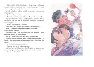 —OEN... OEN... OEN... Olimpíada... — E ele gritou: — Olimpíada
Estudantil Nacional! Meu filho, você é o maior! Bate aqui! — pediu,
oferecendo a palma da mão direita.
Só então as mulheres se deram conta do que se tratava e correram para
abraçar o garoto.
—Beto, eu sabia que você ia conseguir!
— Eu também sabia! — repetiu Edenir. — Por que não falou logo?
Enquanto abraçavam o garoto, o pai, Luís Otávio, se afastou. Voltou,
em seguida, com uma bola de basquete e a máquina fotográfica e
começou a gritar:
—Betão é campeão! Betão é campeão!
—Isso, Luís Otávio, tire uma foto da gente — pediu a esposa. A
mulher e a empregada já abraçavam o garoto, fazendo pose,
quando o marido contrariou:
— Calma aí, gente... Isso não é assim, não. Este momento é muito
importante... Merece um registro especial...
Bem que a mulher tentou dizer algo, mas ele não deu tempo.
—Segure aqui esta máquina... Isso... Agora, venha aqui, Beto... —
Quando o filho se aproximou, ele lhe entregou a bola. — Isso, filhão! Que
orgulho!
—O que eles estão fazendo, dona Cida?
—Acho que sei o que ele está pretendendo...
E, de fato, havia adivinhado. Pai e filho, abraçados, só esperavam pelo
momento de registrar tamanha alegria. Então, Luís Otávio comandou:
—Capriche na foto, Cida!
 