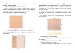 —Mas vai ter muito tempo para vencer outras provas — falou
Fernanda, tentando consolá-lo.
—Quem sabe, da próxima vez, tenho mais sorte.
Após o almoço, eles se reuniram na famosa mesa de canto da
biblioteca, para tentar resolver a questão da área do quadrado. Fernanda
explicou para Mário a questão levantada por Marcelo, enquanto Beto se
antecipava e desenhava o hipotético tanque de areia.
— Este é o tanque de areia... — mostrou ele, rindo.
— Eu acho que a questão não é tão complicada quanto parece... —
refletiu Fernanda, enquanto Beto enchia a figura com os quadrados de um
metro de lado.
—Não há nenhuma diferença em relação ao retângulo — observou
Marcelo, enquanto Beto construía o desenho. — Se temos 6 fileiras e cada
fileira tem 6 quadrados, para sabermos o total de quadrados basta
multiplicar 6 por 6. Assim, teremos 36 quadrados de um metro de lado ou
36 metros quadrados.
—Então, para calcular a área do quadrado, a gente multiplica a medida
de um lado pela medida do outro — completou a garota, com os olhos
brilhando.
Beto concordou com um aceno de cabeça e registrou, logo abaixo da
figura desenhada:
Marcelo examinou o registro e propôs:
—A partir daí, podemos tirar uma fórmula, como fizemos no cálculo
do retângulo...
—Eu acho que podemos — concordou Beto. E
Fernanda falou o que estava pensando:
—Se a gente chamar de l o lado do quadrado, a sua área será igual a l
vezes l...
 