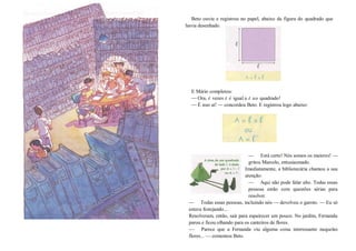 Beto ouviu e registrou no papel, abaixo da figura do quadrado que
havia desenhado.
E Mário completou:
—Ora, l vezes l é igual a l ao quadrado!
—É isso aí! — concordou Beto. E registrou logo abaixo:
— Está certo! Nós somos os maiores! —
gritou Marcelo, entusiasmado.
Imediatamente, a bibliotecária chamou a sua
atenção:
— Aqui não pode falar alto. Todas essas
pessoas estão com questões sérias para
resolver.
— Todas essas pessoas, incluindo nós — devolveu o garoto. — Eu só
estava festejando...
Resolveram, então, sair para espairecer um pouco. No jardim, Fernanda
parou e ficou olhando para os canteiros de flores.
— Parece que a Fernanda viu alguma coisa interessante naquelas
flores... — comentou Beto.
 