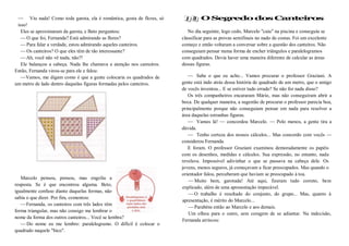 — Viu nada! Como toda garota, ela é romântica, gosta de flores, só
isso!
Eles se aproximaram da garota, e Beto perguntou:
—O que foi, Fernanda? Está admirando as flores?
—Para falar a verdade, estou admirando aqueles canteiros.
—Os canteiros? O que eles têm de tão interessante?
—Ah, você não vê nada, não?!
Ele balançou a cabeça. Nada lhe chamava a atenção nos canteiros.
Então, Fernanda virou-se para ele e falou:
—Vamos, me digam como é que a gente colocaria os quadrados de
um metro de lado dentro daquelas figuras formadas pelos canteiros.
Marcelo pensou, pensou, mas engoliu a
resposta. Se é que encontrou alguma. Beto,
igualmente confuso diante daquelas formas, não
sabia o que dizer. Por fim, comentou:
—Fernanda, os canteiros com três lados têm
forma triangular, mas não consigo me lembrar o
nome da forma dos outros canteiros... Você se lembra?
—Do nome eu me lembro: paralelogramo. O difícil é colocar o
quadrado naquele "bico".
O SegredodosCanteiros
No dia seguinte, logo cedo, Marcelo "caiu" na piscina e conseguiu se
classificar para as provas semifinais no nado de costas. Foi um excelente
começo e então voltaram a conversar sobre a questão dos canteiros. Não
conseguiam pensar numa forma de encher triângulos e paralelogramos
com quadrados. Devia haver uma maneira diferente de calcular as áreas
dessas figuras.
— Sabe o que eu acho... Vamos procurar o professor Graziani. A
gente está indo atrás dessa história de quadrado de um metro, que o amigo
de vocês inventou... E se estiver tudo errado? Se não for nada disso?
Os três companheiros encararam Mário, mas não conseguiram abrir a
boca. De qualquer maneira, a sugestão de procurar o professor parecia boa,
principalmente porque não conseguiam pensar em nada para resolver a
área daquelas estranhas figuras.
— Vamos lá! — concordou Marcelo. — Pelo menos, a gente tira a
dúvida.
— Tenho certeza dos nossos cálculos... Mas concordo com vocês —
considerou Fernanda.
E foram. O professor Graziani examinou demoradamente os papéis
com os desenhos, medidas e cálculos. Sua expressão, no entanto, nada
revelava. Impossível adivinhar o que se passava na cabeça dele. Os
jovens, menos seguros, já começavam a ficar preocupados. Mas quando o
orientador falou, perceberam que haviam se preocupado à toa.
—Muito bem, garotada! Até aqui, fizeram tudo correto, bem
explicado, além de uma apresentação impecável.
—O trabalho é resultado do conjunto, do grupo... Mas, quanto à
apresentação, é mérito do Marcelo...
—Parabéns então ao Marcelo e aos demais.
Um olhou para o outro, sem coragem de se adiantar. Na indecisão,
Fernanda arriscou:
 