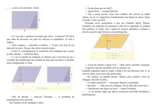 — ... e coloco do outro lado. Assim.
—Foi isso que o professor Graziani quis dizer... Lembram? Ele disse
que tinha de encontrar um jeito de encaixar os quadrados! Aí está a
mágica.
—Não é mágica — discordou o homem. — O que você tirar de um
lado põe do outro. Daí que não altera a área da figura...
—Certo! E o paralelogramo se transforma num retângulo que a gente
já sabe calcular — confirmou Beto.
—E, em se tratando de retângulo, já sabemos que a sua área vai ser o
resultado da multiplicação das medidas da base pela sua altura. O produto
dessa multiplicação é a área.
— Não há dúvida! — interveio Fernanda. — O problema do
paralelogramo está resolvido.
Seu Expedito riu de satisfação e falou:
—Eu não disse que era fácil?
—Agora ficou! — corrigiu Marcelo.
— Isso é assim mesmo. Essa coisa também não entrava na minha
cabeça. Aí, eu vi o engenheiro transformando uma figura na outra e fiquei
até bobo. Como era fácil!
Fernanda ouviu atentamente o que seu Expedito falava. Depois,
consultou sua caderneta de anotações, onde havia registrado as medidas
dos canteiros. E, então, com a ajuda dos amigos, desenhou e calculou a
área do canteiro cuja forma era um paralelogramo.
—A área do canteiro é igual a 6 m2
— Beto sorriu, satisfeito. Enquanto
os garotos estavam entretidos com os cálculos, seu
Expedito esquentou água no fogão a lenha e fez um delicioso café. E, ao
servi-lo, falou como quem não queria nada:
—No começo, eu apanhei mesmo. Depois, para calcular a área do
triângulo, descobri sozinho...
—O senhor descobriu? — interrogou Marcelo, encabulado.
—Descobri... — Mas nem era vantagem. Ele já tinha dito como fazer...
—Transformar uma figura na outra — repetiu Fernanda.
— E, ao mesmo tempo que falava, ela passou uma linha, dividindo o
paralelogramo.
 