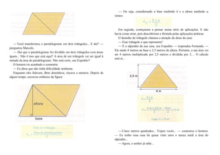 —Você transformou o paralelogramo em dois triângulos... E daí? —
perguntou Marcelo.
— Daí que o paralelogramo foi dividido em dois triângulos com áreas
iguais... Não é isso que está aqui? A área de um triângulo vai ser igual á
metade da área do paralelogramo. Não está certo, seu Expedito?
O homem riu acanhado e consentiu:
—Eu disse que não tinha dificuldade nenhuma.
Enquanto eles falavam, Beto desenhava, riscava e anotava. Depois de
algum tempo, escreveu embaixo da figura:
— Ou seja, considerando a base medindo b e a altura medindo a,
temos:
Em seguida, começaram a pensar numa série de aplicações. E não
havia como errar, pois descobriram a fórmula pelas aplicações práticas.
O desenho do triângulo chamou a atenção do dono da casa:
—Esse triângulo o que representa?
— É o alpendre da sua casa, seu Expedito — respondeu Fernanda. —
Ele mede 4 metros na base e 2,5 metros de altura. Portanto, a sua área vai
ser 4 metros multiplicado por 2,5 metros e dividido por 2... O cálculo
está aí...
—Cinco metros quadrados... Vejam vocês... — comentou o homem.
— Eu tenho essa casa há quase vinte anos e nunca medi a área do
alpendre...
—Agora, o senhor já sabe...
 