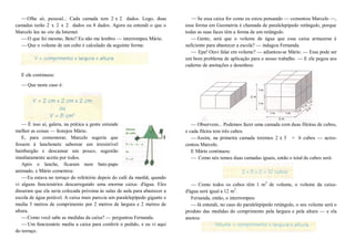 —Olhe só, pessoal... Cada camada tem 2 x 2 dados. Logo, duas
camadas terão 2 x 2 x 2 dados ou 8 dados. Agora eu entendi o que o
Marcelo leu no site da Internet.
—O que foi mesmo, Beto? Eu não me lembro — interrompeu Mário.
—Que o volume de um cubo é calculado da seguinte forma:
E ele continuou:
—Que neste caso é:
— É isso aí, galera, na prática a gente entende
melhor as coisas — festejou Mário.
E, para comemorar, Marcelo sugeriu que
fossem à lanchonete saborear um irresistível
hamburgão e descansar um pouco, sugestão
imediatamente aceita por todos.
Após o lanche, ficaram num bate-papo
animado, e Mário comentou:
—Eu estava no terraço do refeitório depois do café da manhã, quando
vi alguns funcionários descarregando uma enorme caixa- d'água. Eles
disseram que ela seria colocada próxima às salas de aula para abastecer a
escola de água potável. A caixa mais parecia um paralelepípedo gigante e
media 3 metros de comprimento por 2 metros de largura e 2 metros de
altura.
—Como você sabe as medidas da caixa? — perguntou Fernanda.
—Um funcionário mediu a caixa para conferir o pedido, e eu vi aqui
do terraço.
—Se essa caixa for como eu estou pensando — comentou Marcelo —,
essa forma em Geometria é chamada de paralelepípedo retângulo, porque
todas as suas faces têm a forma de um retângulo.
— Gente, será que o volume de água que essa caixa armazena é
suficiente para abastecer a escola? — indagou Fernanda.
— Epa! Ouvi falar em volume? — adiantou-se Mário. — Esse pode ser
um bom problema de aplicação para o nosso trabalho. — E ele pegou seu
caderno de anotações e desenhou:
— Observem... Podemos fazer uma camada com duas fileiras de cubos,
e cada fileira tem três cubos.
—Assim, na primeira camada teremos 2 x 3 = 6 cubos — acres-
centou Marcelo.
E Mário continuou:
— Como nós temos duas camadas iguais, então o total de cubos será:
— Como todos os cubos têm 1 m3
de volume, o volume da caixa-
d'água será igual a 12 m3
.
Fernanda, então, o interrompeu:
—Já entendi, no caso do paralelepípedo retângulo, o seu volume será o
produto das medidas do comprimento pela largura e pela altura — e ela
anotou:
 