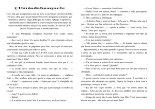 Um ás do basquete
Era a mãe que acompanhava mais de perto as atividades escolares do filho.
Por isso, sabia que a escola desenvolvia vários programas e projetos, que
levavam os alunos a viajar, participar de eventos culturais e esportivos,
valorizando muito o intercâmbio e a convivência social com alunos de
outros estabelecimentos, inclusive de outros estados. No caso da OEN,
porém, foi preciso que o marido explicasse:
— É uma Olimpíada Estudantil Nacional! Um evento muito
importante!
—Isso você já disse! Eu quero detalhes! É uma olimpíada cultural,
uma olimpíada esportiva, uma...
Beto, de boca cheia, se preparava para falar, mas o pai se antecipou,
extravasando entusiasmo por todos os poros.
— É tudo isso, Cida! É tudo isso! A OEN é uma mistura de olimpíada
esportiva e olimpíada cultural. Para ser convocado, o aluno tem de ser
muito bom! Não é, filho?
—É, sim, pai. A professora Zoraide, nossa diretora, disse que é... —
confirmou o filho.
—A escola devia mandar por escrito esse tipo de coisa... —
resmungou a mãe, mastigando.
—A escola vai avisar, mãe... Eu estou só adiantando... — explicou
Beto. — Ou a senhora acha que a gente ia viajar sem avisar os pais?
—Viajar? — espantou-se a mãe. —Viajar para onde? A olimpíada não
vai ser aqui?
O pai voltou a atenção ao prato, sabia que a preocupação da mulher ia
crescer.
—Aqui? A gente vai pra Bahia!
—Bahia?
—É a minha terra, dona Cida! É a minha terra, seu Luís Otávio!
—Eu sei, Edenir — concordou Luís Otávio.
—Bahia? Você tem certeza, Beto? — continuou a mãe, preocupada,
parecendo não ouvir as palavras da empregada.
O filho confirmou a informação:
— A diretora falou o nome do lugar... Acho que é... Ibiraba, acho que é
isso... Ela disse que fica na beira do rio São Francisco...
—Rio São Francisco... — repetiu a mulher. — Você ouviu, Luís
Otávio... Será que é seguro?
—Só pode ser! A escola está acostumada a organizar esse tipo de
evento e nunca deu problema.
—E os pais podem ir também?
— Não podem, não! — cortou o filho. — Só podem viajar os alunos
que foram convocados e os professores indicados pela escola.
Aparentemente, a mãe tinha perdido o apetite. Deixava esfriar no prato
o peixe de que tanto gostava. E o pensamento não se afastava da
preocupação.
—Preciso conversar melhor com a diretora...
—Ela vai chamar a senhora lá na escola para conversar...
—Ela disse que vai chamar? Quando?
—Isso eu não sei. Acho que ainda falta quase um mês pra começar a
olimpíada.
—Beto... você não tem medo de viajar sozinho?
O garoto parecia pensar no assunto enquanto comia. A novidade e o
entusiasmo não alteraram seu apetite. Depois de limpar a boca com o
guardanapo, começou a falar:
—Eu não vou viajar sozinho. Já disse que vão outros alunos do
colégio... Acho que são uns dez... E, fora isso, também vai a diretora ou
outro professor para tomar conta da gente...
—Colega de escola não é como família, meu filho. Você nunca viajou
sem os seus pais... Não acha que vai sentir falta?
 