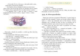 —Ficou nada. Ele riu e disse que, se não podia medir a areia,
podia medir a carroceria do caminhão...
Seu Expedito colocou a bandeja de metal com várias xícaras
sobre a mesa, sinal de que logo serviria um cafezinho como na véspera.
Em seguida, colocou a água para ferver. E, então, retomou o assunto.
— O engenheiro tirou o metro do bolso e começou a medir.
Comprimento da carroceria: 6 metros... largura: 3 metros... e altura:
0,60 metro...
Observando o desenho do caminhão e o cálculo que Beto tinha feito,
Fernanda concluiu:
—O caminhão tinha 10,80 metros cúbicos de areia.
—Não tinha, não — contrariou o homem.
—Claro que tinha, seu Expedito. O caminhão não media 6 por 3 por
0,60 metros? — teimou Fernanda.
—Isso mesmo — confirmou ele.
Os garotos refizeram o cálculo e ficaram olhando para o homem. Como
ele não se manifestasse, Beto começou a falar:
—Se as medidas da carroceria eram essas, tinha com certeza 10,80
metros cúbicos de areia.
—Não tinha! O caminhão estava carregado só até a metade... Por isso,
eu não devia ter medido a altura da carroceria, mas a altura da areia.
—Então, o caminhão tinha... — Beto refez os cálculos.
—... 5,40 m3
de areia.
—Isso mesmo — confirmou seu Expedito.
Os garotos tiveram de concordar com ele, e Mário, até então o mais
desanimado, riu muito com a história.
A Despedida
Depois que resolveram as questões de Matemática, os quatro amigos se
sentiam bem mais tranquilos. Tiraram um dia para conhecer melhor a
região e o imenso lago alimentado pelo rio São Francisco. Ficaram
espantados com a variedade da fauna, da flora e de produtos que os
agricultores produziam, agora, numa terra que sem o lago seria árida.
—Nunca pensei que aqui neste sertão se produzisse uva, tomate,
melão... — admirou-se Fernanda.
—Isso tudo é uma dádiva do rio — comentou seu Expedito. — Esse
rio, que afogou as velhas cidades, salvou o povo.
—Que bom, seu Expedito. Mas a gente veio para convidar o senhor...
Amanhã cedo, o Marcelo vai competir na natação e, à tarde, o Beto
compete no basquete. E, além disso, no fim do dia, vamos saber o que o
professor Graziani achou do nosso trabalho...
Como o velho parecesse indeciso, Beto insistiu:
—A gente gostaria que o senhor fosse assistir aos jogos... Primeiro,
porque nos ajudou no projeto de Matemática... E, principalmente, porque,
se não puder ir, vamos ter de nos despedir agora... Não vamos ter tempo
de voltar aqui, amanhã, depois das provas...
—Nós vamos nos despedir amanhã...
—O senhor vai? — alegrou-se Beto.
—Vou! Já que comecei, vou até o fim.
—Então, a gente se vê amanhã.
 