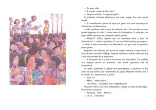 —Eu jogo vôlei...
—É a maior craque lá de Franca?
—De jeito nenhum. Eu jogo pro gasto...
O professor Graziani observou-a por mais tempo. Era uma garota
bonita.
—E, naturalmente, apesar de jogar pro gasto, tem mais esperança no
vôlei do que na Matemática...
—Não, professor, não se trata de modéstia, não... Sei que não sou uma
grande jogadora de vôlei... Gosto muito de Matemática e é nela que vou
jogar minha esperança de conquistar alguns pontos.
—Aleluia!!! Enfim, alguém que vai concentrar toda a força na
Matemática! — vibrou o professor. E, em tom de brincadeira, prosseguiu:
— Sendo a única interessada em Matemática, sei que você vai produzir
pelos quatro.
Enquanto eles falavam, um jovem de origem oriental se aproximou e
ficou de lado ouvindo o diálogo. Naquele momento, porém, sentiu que era
a sua oportunidade de se apresentar.
—A Fernanda não é a única interessada em Matemática. Eu também
vou disputar provas de atletismo, mas minha esperança está na
Matemática.
Só então, conferindo a relação dos participantes, o professor se deu
conta de que faltava um componente do grupo. Bastante risonho com a
novidade, foi cumprimentar o garoto.
—Você é o...
—Mário... Mário Kawai...
—Olá, Mário... Já conhece seus companheiros?
O jovem olhou à sua volta, balançando a cabeça em sinal de afirmação.
O professor enumerou:
—Fernanda... Beto... Marcelo...
—Oi, oi... Tudo bom?
 