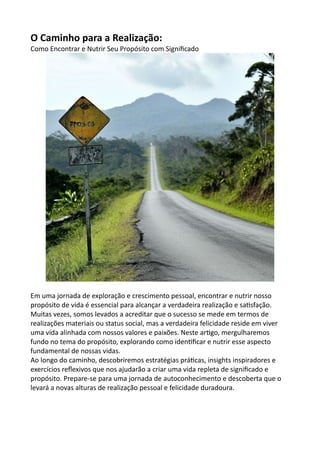 O Caminho para a Realização:
Como Encontrar e Nutrir Seu Propósito com Significado
Em uma jornada de exploração e crescimento pessoal, encontrar e nutrir nosso
propósito de vida é essencial para alcançar a verdadeira realização e satisfação.
Muitas vezes, somos levados a acreditar que o sucesso se mede em termos de
realizações materiais ou status social, mas a verdadeira felicidade reside em viver
uma vida alinhada com nossos valores e paixões. Neste artigo, mergulharemos
fundo no tema do propósito, explorando como identificar e nutrir esse aspecto
fundamental de nossas vidas.
Ao longo do caminho, descobriremos estratégias práticas, insights inspiradores e
exercícios reflexivos que nos ajudarão a criar uma vida repleta de significado e
propósito. Prepare-se para uma jornada de autoconhecimento e descoberta que o
levará a novas alturas de realização pessoal e felicidade duradoura.
 