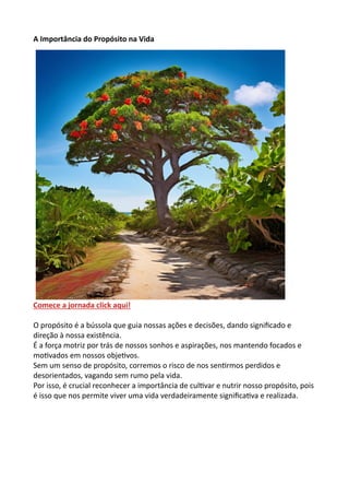 A Importância do Propósito na Vida
Comece a jornada click aqui!
O propósito é a bússola que guia nossas ações e decisões, dando significado e
direção à nossa existência.
É a força motriz por trás de nossos sonhos e aspirações, nos mantendo focados e
motivados em nossos objetivos.
Sem um senso de propósito, corremos o risco de nos sentirmos perdidos e
desorientados, vagando sem rumo pela vida.
Por isso, é crucial reconhecer a importância de cultivar e nutrir nosso propósito, pois
é isso que nos permite viver uma vida verdadeiramente significativa e realizada.
 