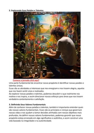 2. Explorando Suas Paixões e Talentos
Comece a jornada click aqui!
Uma parte fundamental de encontrar nosso propósito é identificar nossas paixões e
talentos únicos.
Essas são as atividades e interesses que nos energizam e nos trazem alegria, aquelas
que nos fazem sentir vivos e realizados.
Ao explorar nossas paixões e talentos, podemos descobrir o que realmente nos
motiva e nos inspira, e assim direcionar nossos esforços para áreas que nos trazem
verdadeiro contentamento e satisfação.
3. Definindo Seus Valores Fundamentais
Além de conhecer nossas paixões e talentos, também é importante entender quais
são nossos valores fundamentais. Esses são os princípios e crenças que governam
nossas vidas e nos ajudam a tomar decisões alinhadas com nossos objetivos mais
profundos. Ao definir nossos valores fundamentais, podemos garantir que nosso
propósito esteja enraizado em algo significativo e autêntico, e assim construir uma
vida baseada na integridade e na autenticidade.
 