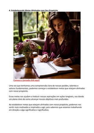 4. Estabelecendo Metas Alinhadas com Seu Propósito
Comece a jornada click aqui!
Uma vez que tenhamos uma compreensão clara de nossas paixões, talentos e
valores fundamentais, podemos começar a estabelecer metas que estejam alinhadas
com nosso propósito.
Essas metas nos ajudam a traduzir nossas aspirações em ações tangíveis, nos dando
um plano claro de como alcançar nossos objetivos mais profundos.
Ao estabelecer metas que estejam alinhadas com nosso propósito, podemos nos
sentir mais motivados e inspirados a agir, pois sabemos que estamos trabalhando
em direção a algo significativo e significativo.
 