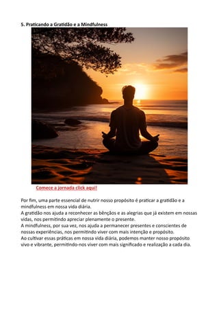 5. Praticando a Gratidão e a Mindfulness
Comece a jornada click aqui!
Por fim, uma parte essencial de nutrir nosso propósito é praticar a gratidão e a
mindfulness em nossa vida diária.
A gratidão nos ajuda a reconhecer as bênçãos e as alegrias que já existem em nossas
vidas, nos permitindo apreciar plenamente o presente.
A mindfulness, por sua vez, nos ajuda a permanecer presentes e conscientes de
nossas experiências, nos permitindo viver com mais intenção e propósito.
Ao cultivar essas práticas em nossa vida diária, podemos manter nosso propósito
vivo e vibrante, permitindo-nos viver com mais significado e realização a cada dia.
 