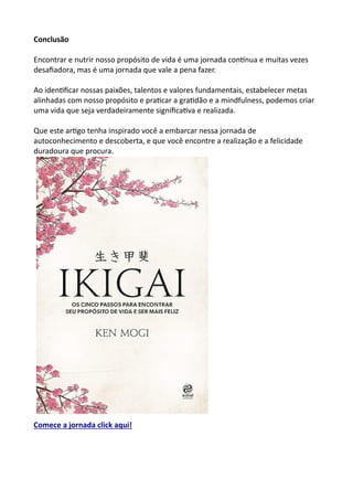 Conclusão
Encontrar e nutrir nosso propósito de vida é uma jornada contínua e muitas vezes
desafiadora, mas é uma jornada que vale a pena fazer.
Ao identificar nossas paixões, talentos e valores fundamentais, estabelecer metas
alinhadas com nosso propósito e praticar a gratidão e a mindfulness, podemos criar
uma vida que seja verdadeiramente significativa e realizada.
Que este artigo tenha inspirado você a embarcar nessa jornada de
autoconhecimento e descoberta, e que você encontre a realização e a felicidade
duradoura que procura.
Comece a jornada click aqui!
 