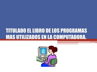TITULADO EL LIBRO DE LOS PROGRAMAS
MAS UTILIZADOS EN LA COMPUTADORA.
 