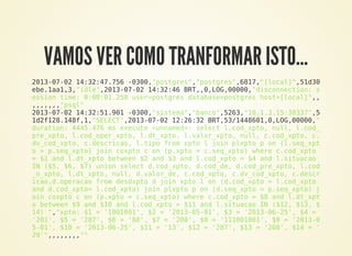 VAMOS VER COMO TRANFORMAR ISTO…
2013-07-02 14:32:47.756 -0300,"postgres","postgres",6817,"[local]",51d30
ebe.1aa1,3,"idle",2013-07-02 14:32:46 BRT,,0,LOG,00000,"disconnection: s
ession time: 0:00:01.258 user=postgres database=postgres host=[local]",,
,,,,,,,"psql"
2013-07-02 14:32:51.901 -0300,"sistema","banco",5263,"10.1.3.15:38337",5
1d2f128.148f,1,"SELECT",2013-07-02 12:26:32 BRT,53/1448601,0,LOG,00000,"
duration: 4445.476 ms execute <unnamed>: select l.cod_xpto, null, l.cod_
pre_xpto, l.cod_oper_xpto, l.dt_xpto, l.valor_xpto, null, c.cod_xpto, c.
dv_cod_xpto, c.descricao, l.tipo from xpto l join plxpto p on (l.seq_xpt
o = p.seq_xpto) join coxpto c on (p.xpto = c.seq_xpto) where c.cod_xpto
= $1 and l.dt_xpto between $2 and $3 and l.cod_xpto = $4 and l.situacao
IN ($5, $6, $7) union select d.cod_xpto, d.cod_de, d.cod_pre_xpto, l.cod
_o_xpto, l.dt_xpto, null, d.valor_de, c.cod_xpto, c.dv_cod_xpto, c.descr
icao,d.operacao from desdxpto d join xpto l on (d.cod_xpto = l.cod_xpto
and d.cod_xpto= l.cod_xpto) join plxpto p on (d.seq_xpto = p.seq_xpto) j
oin coxpto c on (p.xpto = c.seq_xpto) where c.cod_xpto = $8 and l.dt_xpt
o between $9 and $10 and l.cod_xpto = $11 and l.situacao IN ($12, $13, $
14) ","xpto: $1 = '1001001', $2 = '2013-05-01', $3 = '2013-06-25', $4 =
'201', $5 = '287', $6 = '88', $7 = '200', $8 = '111001001', $9 = '2013-0
5-01', $10 = '2013-06-25', $11 = '13', $12 = '287', $13 = '208', $14 = '
29'",,,,,,,,""
 