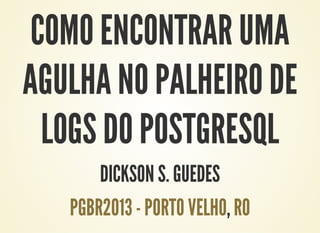 COMO ENCONTRAR UMA
AGULHA NO PALHEIRO DE
LOGS DO POSTGRESQL
DICKSON S. GUEDES
,PGBR2013 - PORTO VELHO RO
 