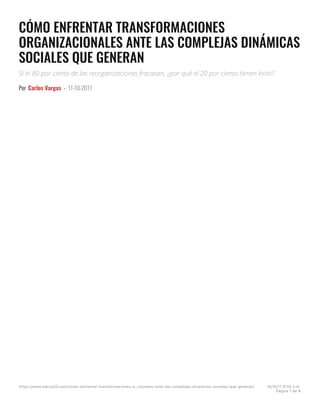 CÓMO ENFRENTAR TRANSFORMACIONES
ORGANIZACIONALES ANTE LAS COMPLEJAS DINÁMICAS
SOCIALES QUE GENERAN
Si el 80 por ciento de las reorganizaciones fracasan, ¿por qué el 20 por ciento tienen éxito?
Por Carlos Vargas - 11-10-2017
https://www.merca20.com/como-enfrentar-transformaciones-o…cionales-ante-las-complejas-dinamicas-sociales-que-generan/ 16/10/17 6:55 a.m.
Página 1 de 8
 