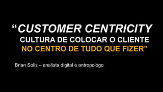 “CUSTOMER CENTRICITY
CULTURA DE COLOCAR O CLIENTE
NO CENTRO DE TUDO QUE FIZER”
Brian Solis – analista digital e antropológo
 