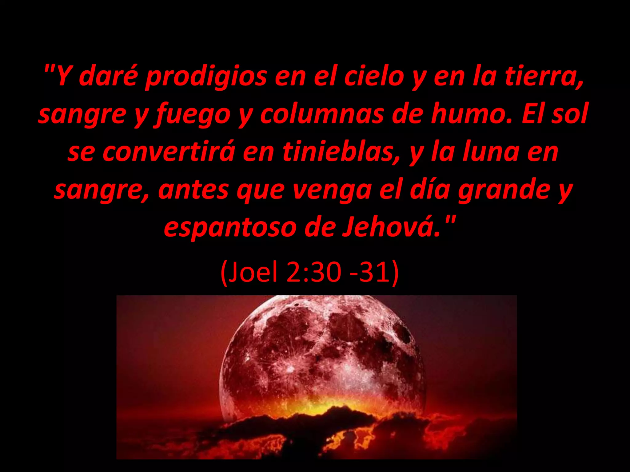 "Y daré prodigios en el cielo y en la tierra,
sangre y fuego y columnas de humo. El sol
se convertirá en tinieblas, y la luna en
sangre, antes que venga el día grande y
espantoso de Jehová."
(Joel 2:30 -31)
 