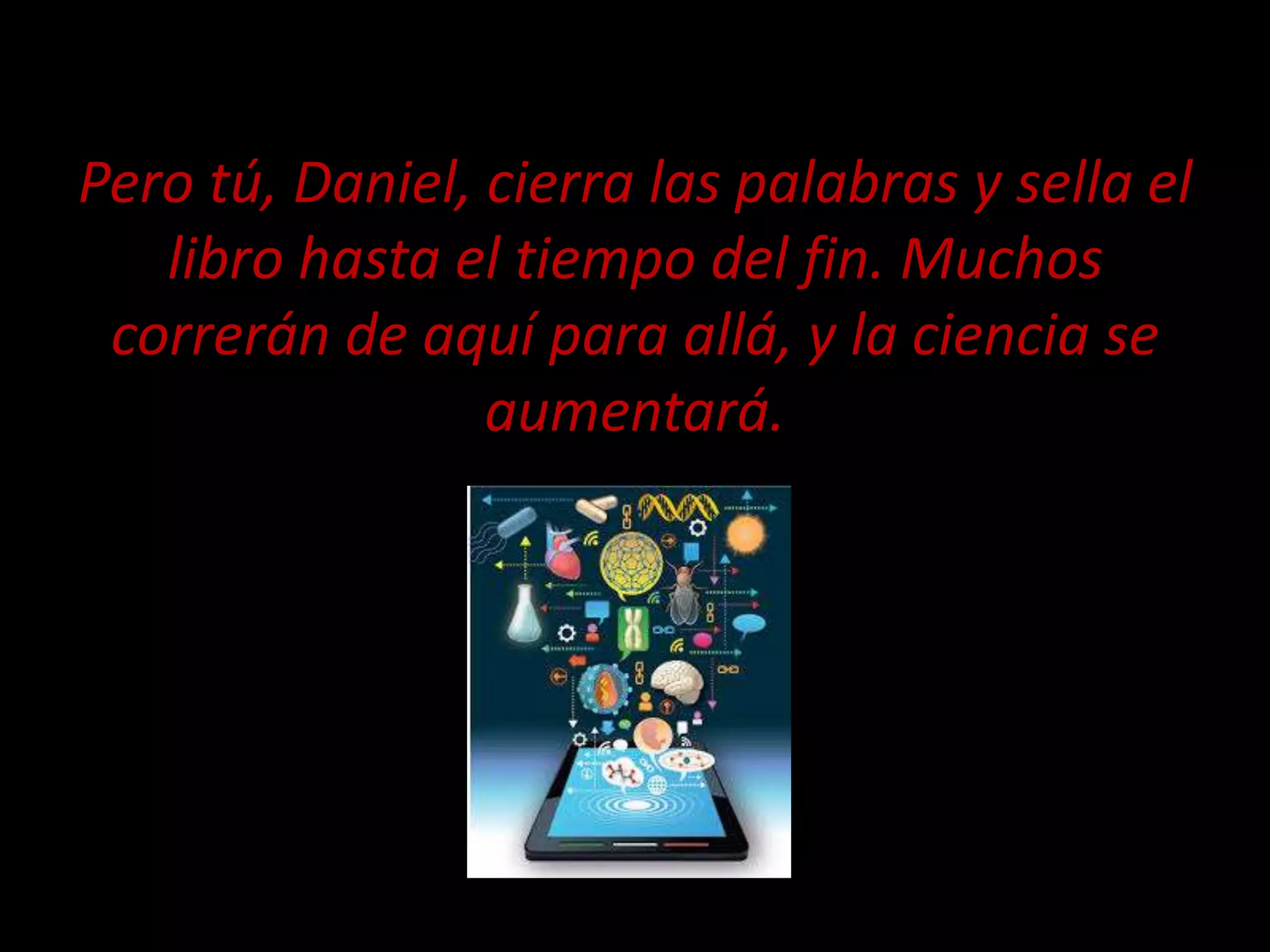 Pero tú, Daniel, cierra las palabras y sella el
libro hasta el tiempo del fin. Muchos
correrán de aquí para allá, y la ciencia se
aumentará.
 