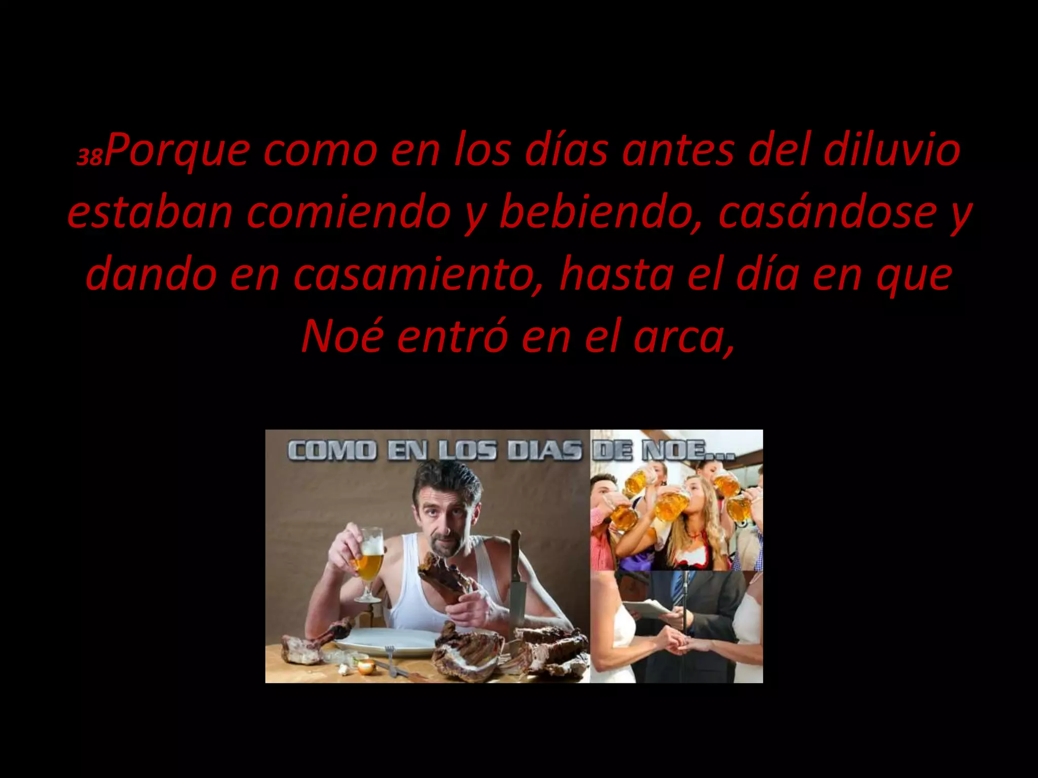 38Porque como en los días antes del diluvio
estaban comiendo y bebiendo, casándose y
dando en casamiento, hasta el día en que
Noé entró en el arca,
 
