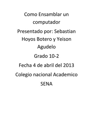 Como Ensamblar un
      computador
Presentado por: Sebastian
  Hoyos Botero y Yeison
        Agudelo
       Grado 10-2
 Fecha 4 de abril del 2013
Colegio nacional Academico
          SENA
 