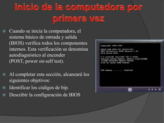    Cuando se inicia la computadora, el
    sistema básico de entrada y salida
    (BIOS) verifica todos los componentes
    internos. Esta verificación se denomina
    autodiagnóstico al encender
    (POST, power on-self test).

 Al completar esta sección, alcanzará los
  siguientes objetivos:
 Identificar los códigos de bip.
 Describir la configuración de BIOS
 
