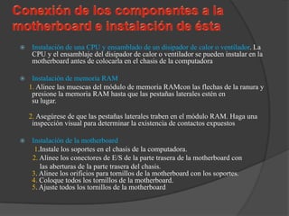     Instalación de una CPU y ensamblado de un disipador de calor o ventilador. La
     CPU y el ensamblaje del disipador de calor o ventilador se pueden instalar en la
     motherboard antes de colocarla en el chasis de la computadora

    Instalación de memoria RAM
    1. Alinee las muescas del módulo de memoria RAMcon las flechas de la ranura y
     presione la memoria RAM hasta que las pestañas laterales estén en
     su lugar.

    2. Asegúrese de que las pestañas laterales traben en el módulo RAM. Haga una
     inspección visual para determinar la existencia de contactos expuestos

    Instalación de la motherboard
      1.Instale los soportes en el chasis de la computadora.
     2. Alinee los conectores de E/S de la parte trasera de la motherboard con
        las aberturas de la parte trasera del chasis.
     3. Alinee los orificios para tornillos de la motherboard con los soportes.
     4. Coloque todos los tornillos de la motherboard.
     5. Ajuste todos los tornillos de la motherboard
 
