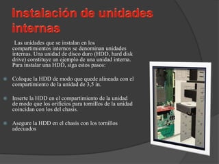 Las unidades que se instalan en los
    compartimientos internos se denominan unidades
    internas. Una unidad de disco duro (HDD, hard disk
    drive) constituye un ejemplo de una unidad interna.
    Para instalar una HDD, siga estos pasos:

   Coloque la HDD de modo que quede alineada con el
    compartimiento de la unidad de 3,5 in.

   Inserte la HDD en el compartimiento de la unidad
    de modo que los orificios para tornillos de la unidad
    coincidan con los del chasis.

   Asegure la HDD en el chasis con los tornillos
    adecuados
 