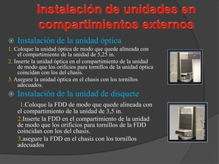    Instalación de la unidad óptica
1. Coloque la unidad óptica de modo que quede alineada con
     el compartimiento de la unidad de 5,25 in.
2. Inserte la unidad óptica en el compartimiento de la unidad
     de modo que los orificios para tornillos de la unidad óptica
     coincidan con los del chasis.
3. Asegure la unidad óptica en el chasis con los tornillos
     adecuados.
   Instalación de la unidad de disquete
     1.Coloque la FDD de modo que quede alineada con
    el compartimiento de la unidad de 3,5 in.
    2.Inserte la FDD en el compartimiento de la unidad
    de modo que los orificios para tornillos de la FDD
    coincidan con los del chasis.
    3.asegure la FDD en el chasis con los tornillos
    adecuados
 