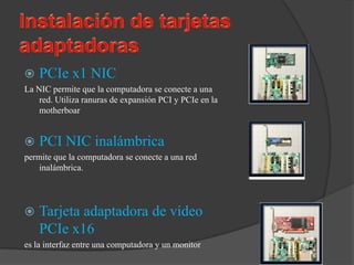    PCIe x1 NIC
La NIC permite que la computadora se conecte a una
    red. Utiliza ranuras de expansión PCI y PCIe en la
    motherboar


   PCI NIC inalámbrica
permite que la computadora se conecte a una red
    inalámbrica.




   Tarjeta adaptadora de vídeo
    PCIe x16
es la interfaz entre una computadora y un monitor
 