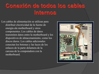 Los cables de alimentación se utilizan para
   distribuir electricidad de la fuente de
   energía ala motherboard y otros
   componentes. Los cables de datos
   transmiten datos entre la motherboard y los
   dispositivos de almacenamiento, como los
   discos duros. Los cables adicionales
   conectan los botones y las luces de los
   enlaces de la parte delantera de la
   carcasa de la computadora con la
   motherboard.
 