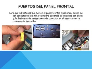 PUERTOS DEL PANEL FRONTAL
Para que los botones que hay en el panel frontal funcionen, deben de
ser conectados a la tarjeta madre debemos de guiarnos por el pin
guía. Debemos de asegurarnos de conectar en el lugar correcto
cada uno de los cables.
 