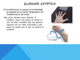 ELIMINAR ESTÁTICA
Si la estática en tu cuerpo no es eliminada
se queman los circuitos integrados o los
transistores si los tocas.
Hay varias formas para eliminar la
estática, tocar una pieza de metal es
una de ellas, también hay una pulsera
especial con un cable conectado a una
pieza de metal con la que se elimina la
estática.
 