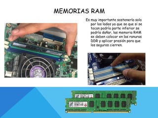 MEMORIAS RAM
Es muy importante sostenerla solo
por los lados ya que se que si se
tocan podría parte inferior se
podría dañar, las memoria RAM
se deben colocar en las ranuras
DDR y aplicar presión para que
los seguros cierren.
 
