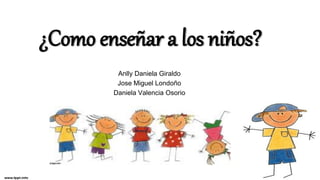 ¿Como enseñar a los niños?
Anlly Daniela Giraldo
Jose Miguel Londoño
Daniela Valencia Osorio
 