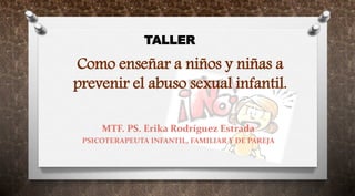 Como enseñar a niños y niñas a
prevenir el abuso sexual infantil.
MTF. PS. Erika Rodríguez Estrada
PSICOTERAPEUTA INFANTIL, FAMILIAR Y DE PAREJA
TALLER
 
