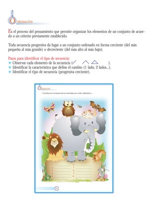 Es el proceso del pensamiento que permite organizar los elementos de un conjunto de acuer-
do a un criterio previamente establecido.
Toda secuencia progresiva da lugar a un conjunto ordenado en forma creciente (del más
pequeño al más grande) o decreciente (del más alto al más bajo).
Pasos para identificar el tipo de secuencia:
) Observar cada elemento de la secuencia ( ).
) Identificar la característica que define el cambio (1 lado, 2 lados...).
) Identificar el tipo de secuencia (progresiva creciente).
O rdenación
 