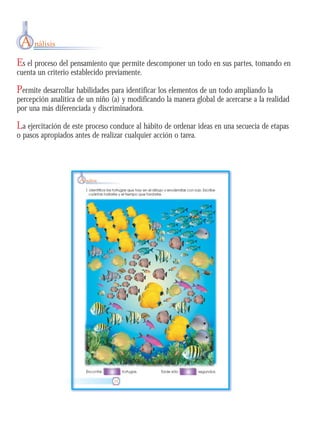 Es el proceso del pensamiento que permite descomponer un todo en sus partes, tomando en
cuenta un criterio establecido previamente.
Permite desarrollar habilidades para identificar los elementos de un todo ampliando la
percepción analítica de un niño (a) y modificando la manera global de acercarse a la realidad
por una más diferenciada y discriminadora.
La ejercitación de este proceso conduce al hábito de ordenar ideas en una secuecia de etapas
o pasos apropiados antes de realizar cualquier acción o tarea.
A nálisis
 