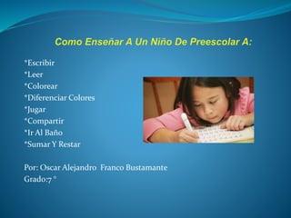 *Escribir 
*Leer 
*Colorear 
*Diferenciar Colores 
*Jugar 
*Compartir 
*Ir Al Baño 
*Sumar Y Restar 
Por: Oscar Alejandro Franco Bustamante 
Grado:7 ° 
 