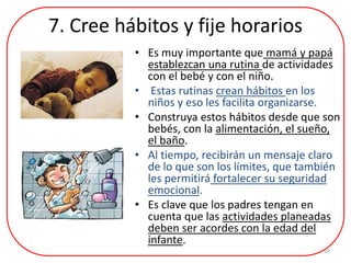 7. Cree hábitos y fije horarios
• Es muy importante que mamá y papá
establezcan una rutina de actividades
con el bebé y con el niño.
• Estas rutinas crean hábitos en los
niños y eso les facilita organizarse.
• Construya estos hábitos desde que son
bebés, con la alimentación, el sueño,
el baño.
• Al tiempo, recibirán un mensaje claro
de lo que son los límites, que también
les permitirá fortalecer su seguridad
emocional.
• Es clave que los padres tengan en
cuenta que las actividades planeadas
deben ser acordes con la edad del
infante.
10
 