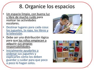 8. Organice los espacios
• Un espacio limpio, con buena luz
y libre de mucho ruido para
realizar las actividades
escolares.
• Destinar lugares para cada cosa:
los juguetes, la ropa, los libros y
la televisión.
• Debe ser una distribución lógica
para que los niños empiecen a
adquirir sus propias
responsabilidades.
• Inicialmente ayudarles a
ordenar sus juguetes y
explicarles cómo los deben
guardar y cuidar para que poco
a poco lo hagan solos.
11
 
