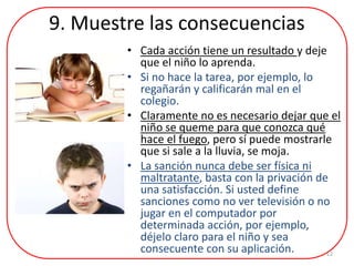 9. Muestre las consecuencias
• Cada acción tiene un resultado y deje
que el niño lo aprenda.
• Si no hace la tarea, por ejemplo, lo
regañarán y calificarán mal en el
colegio.
• Claramente no es necesario dejar que el
niño se queme para que conozca qué
hace el fuego, pero sí puede mostrarle
que si sale a la lluvia, se moja.
• La sanción nunca debe ser física ni
maltratante, basta con la privación de
una satisfacción. Si usted define
sanciones como no ver televisión o no
jugar en el computador por
determinada acción, por ejemplo,
déjelo claro para el niño y sea
consecuente con su aplicación. 12
 