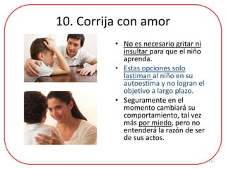10. Corrija con amor
• No es necesario gritar ni
insultar para que el niño
aprenda.
• Estas opciones solo
lastiman al niño en su
autoestima y no logran el
objetivo a largo plazo.
• Seguramente en el
momento cambiará su
comportamiento, tal vez
más por miedo, pero no
entenderá la razón de ser
de sus actos.
13
 