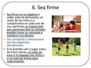 6. Sea firme
• Sea firme en la negativa a
ceder ante las demandas sin
razón de los niños o a
complacerlos en cada uno de
sus caprichos; es importante
que aprendan que no siempre
pueden hacer su voluntad o
satisfacer sus deseos.
• Sea constante y consecuente
con las exigencias
disciplinarias.
• Si le prohíbe salir a jugar antes
de hacer tareas, no ceda en
esto si ha llegado una visita o
si no está de ánimo para
supervisarlas.
9
 