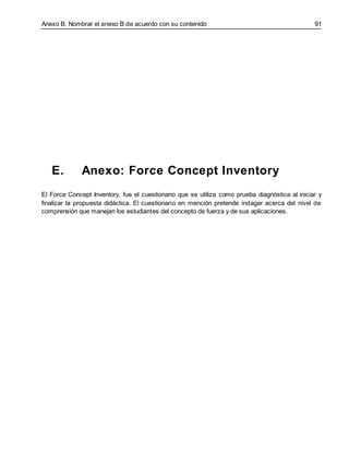 Anexo B. Nombrar el anexo B de acuerdo con su contenido 91
E. Anexo: Force Concept Inventory
El Force Concept Inventory, fue el cuestionario que se utiliza como prueba diagnóstica al iniciar y
finalizar la propuesta didáctica. El cuestionario en mención pretende indagar acerca del nivel de
comprensión que manejan los estudiantes del concepto de fuerza y de sus aplicaciones.
 