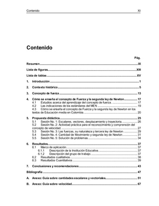 Contenido XI
Contenido
Pág.
Resumen..............................................................................................................................IX
Lista de figuras..................................................................................................................XIII
Lista de tablas...................................................................................................................XV
1. Introducción..................................................................................................................1
2. Contexto histórico........................................................................................................5
3. Concepto de fuerza....................................................................................................13
4. Cómo se enseña el concepto de Fuerza y la segunda ley de Newton.................17
4.1 Estudios acerca del aprendizaje del concepto de fuerza. ................................17
4.2 Las indicaciones de los estándares del MEN ...................................................19
4.3 Cómo se enseña el concepto de Fuerza y la segunda ley de Newton en los
textos de Educación media en Colombia.....................................................................20
5. Propuesta didáctica....................................................................................................25
5.1 Sesión No. 1: Escalares, vectores, desplazamiento y trayectoria....................26
5.2 Sesión No. 2: Actividad práctica para el reconocimiento y comprensión del
concepto de velocidad..................................................................................................27
5.3 Sesión No. 3: Las fuerzas, su naturaleza y tercera ley de Newton..................29
5.4 Sesión No. 4: Cantidad de Movimiento y segunda ley de Newton...................31
5.5 Sesión No. 5: Solución de problemas...............................................................34
6. Resultados...................................................................................................................37
6.1 Marco de aplicación...........................................................................................37
6.1.1 Descripción de la Institución Educativa..................................................37
6.1.2 Descripción del grupo de trabajo............................................................37
6.2 Resultados cualitativos......................................................................................38
6.3 Resultados Cuantitativos...................................................................................39
7. Conclusiones y recomendaciones...........................................................................43
Bibliografía .........................................................................................................................47
A. Anexo: Guía sobre cantidades escalares y vectoriales.........................................51
B. Anexo: Guía sobre velocidad....................................................................................67
 