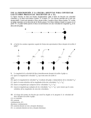 USE LA DESCRIPCIÓN Y LA FIGURA ADJUNTAS PARA CONTESTAR
LAS CUATRO PREGUNTAS SIGUIENTES (8 a 11).
La figura muestra un disco de hockey desplazándose sobre el hielo sin fricción con velocidad
constante vo en línea recta desde el punto "a" al punto "b". Las fuerzas ejercidas por el aire son
despreciables. Usted está mirando el disco desde arriba. Cuando el disco llega al punto "b", recibe
un golpe repentino en la dirección de la flecha gruesa. Si el disco hubiera estado en reposo en el
punto "b", el golpe habría puesto el disco en movimiento con una velocidad de magnitud vk en la
dirección del golpe.
a b
8. ¿Cuál de los caminos siguientes seguirá de forma más aproximada el disco después de recibir el
golpe?
9. La magnitud de la velocidad del disco inmediatamente después de recibir el golpe es
(A) igual a la magitud de la velocidad "vo"que tenía antes de recibir el
golpe.
(B) igual a la magnitud de la velocidad "vk"resultante del golpe e independiente de la velocidad "vo".
(C) igual a la suma aritmética de las magnitudes de las dos velocidades "vo"y "vk".
(D) menor en magnitud que cualquiera de las velocidades "vo"o "vk".
(E) mayoren magnitud que cualquiera de las velocidades "vo" o "vk", pero menor que la suma
aritmética de las magnitudes de estas dos velocidades.
10. A lo largo del camino sin fricción que usted ha elegido en la pregunta 8, la velocidad del
disco después de recibir el golpe:
(A) es constante.
(B) aumenta
continuamente. (C)
disminuye continuamente.
(D) aumenta durante un rato y después disminuye.
(E) es constante durante un rato y después disminuye.
 