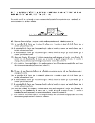 USE LA DESCRIPCIÓN Y LA FIGURA ADJUNTAS PARA CONTESTAR LAS
DOS PREGUNTAS SIGUIENTES (15 y 16).
Un camión grande se avería en la carretera y un automóvil pequeño lo empuja de regreso a la ciudad, tal
como se muestra en la figura adjunta.
Transportes
GAVILAN
15. Mientras elautomóvilque empuja alcamión acelera para alcanzar la velocidad de marcha,
(A) la intensidad de la fuerza que el automóvil aplica sobre el camión es igual a la de la fuerza que el
camión aplica sobre elauto.
(B) la intensidad de la fuerza que el automóvil aplica sobre el camión es menor que la de la fuerza que el
camión aplica sobre elauto.
(C) la intensidad de la fuerza que el automóvil aplica sobre el camión es mayor que la de la fuerza que el
camión aplica sobre elauto.
(D) dado que el motor del automóvil está en marcha, éste puede empujar al camión, pero el motor del
camión no está funcionando, de modo que el camión no puede empujar al auto. El camión es
empujado hacia adelante simplemente porque está en el camino del automóvil.
(E) ni el camión ni el automóvil ejercen fuerza alguna sobre el otro. El camión es empujado hacia adelante
simplemente porque está en el camino del automóvil.
16. Después de que el automóvil alcanza la velocidad constante de marcha a la que el conductor quiere
empujar elcamión,
(A) la intensidad de la fuerza que el automóvil aplica sobre el camión es igual a la de la fuerza que el
camión aplica sobre elauto.
(B) la intensidad de la fuerza que el automóvil aplica sobre el camión es menor que la de la fuerza que el
camión aplica sobre elauto.
(C) la intensidad de la fuerza que el automóvil aplica sobre el camión es mayor que la de la fuerza que el
camión aplica sobre elauto.
(D) dado que el motor del automóvil está en marcha, éste puede empujar al camión, pero el motor del
camión no está funcionando, de modo que el camión no puede empujar al auto. El camión es
empujado hacia adelante simplemente porque está en el camino del automóvil.
(E) ni el camión ni el automóvil ejercen fuerza alguna sobre el otro. El camión es empujado hacia adelante
simplemente porque está en el camino del automóvil.
 